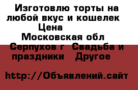 Изготовлю торты на любой вкус и кошелек. › Цена ­ 1 000 - Московская обл., Серпухов г. Свадьба и праздники » Другое   